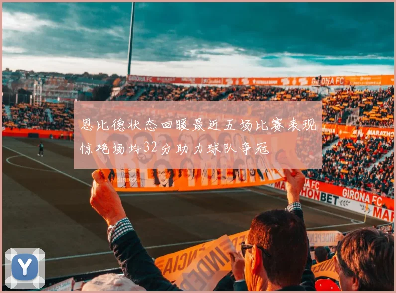 恩比德状态回暖最近五场比赛表现惊艳场均32分助力球队争冠