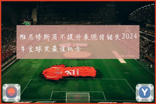 维尼修斯若不提升表现将错失2024年金球奖最佳机会