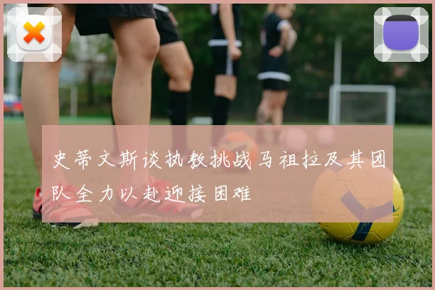 史蒂文斯谈执教挑战马祖拉及其团队全力以赴迎接困难