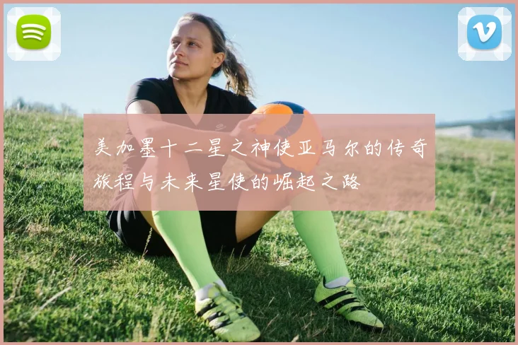 美加墨十二星之神使亚马尔的传奇旅程与未来星使的崛起之路