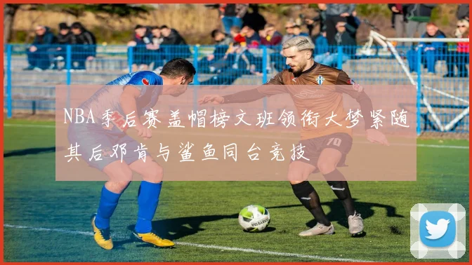 NBA季后赛盖帽榜文班领衔大梦紧随其后邓肯与鲨鱼同台竞技