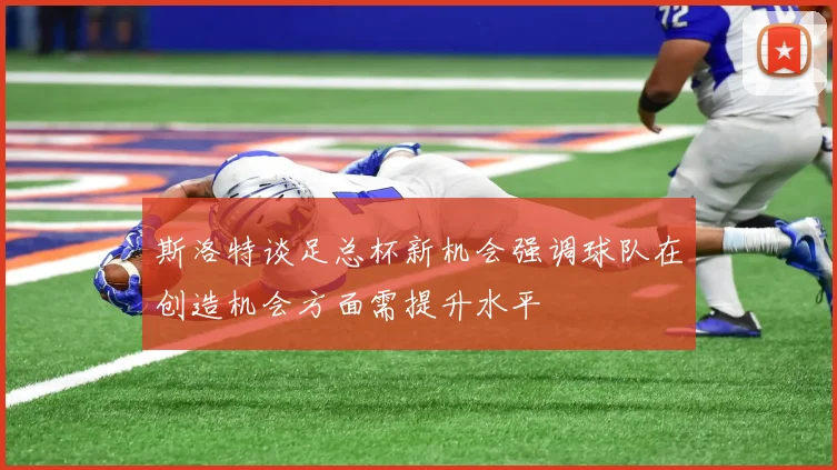 斯洛特谈足总杯新机会强调球队在创造机会方面需提升水平