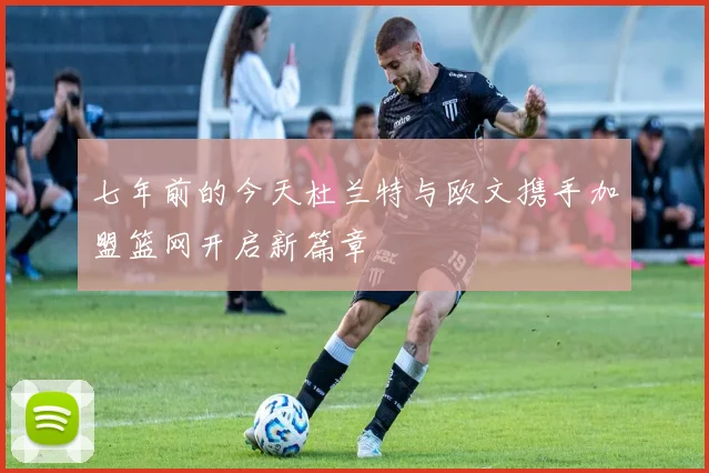七年前的今天杜兰特与欧文携手加盟篮网开启新篇章