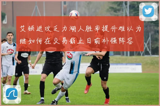 艾顿进攻乏力湖人胜率提升难以为继如何在交易截止日前补强阵容