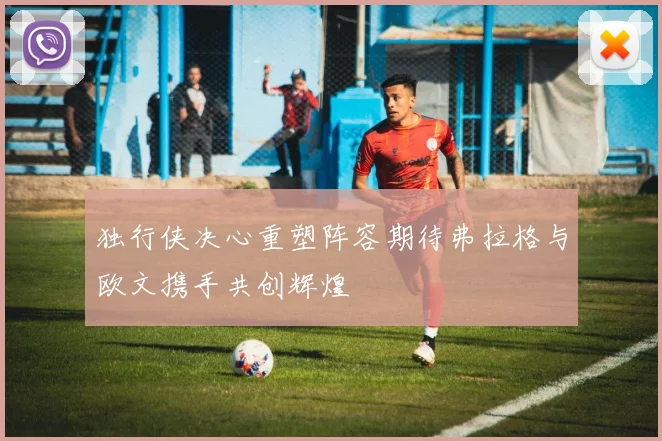 独行侠决心重塑阵容期待弗拉格与欧文携手共创辉煌