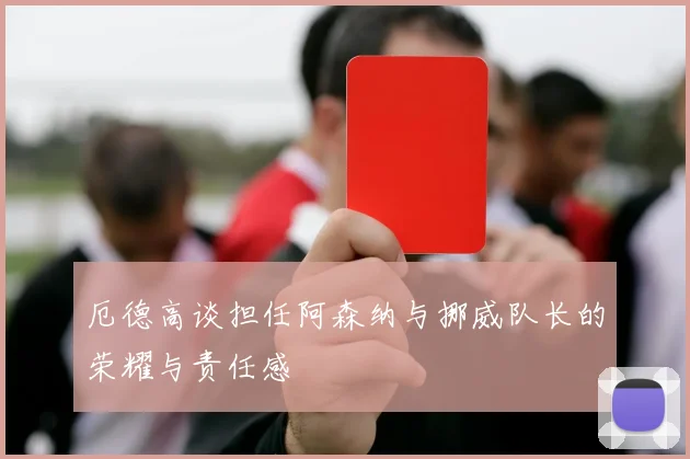 厄德高谈担任阿森纳与挪威队长的荣耀与责任感
