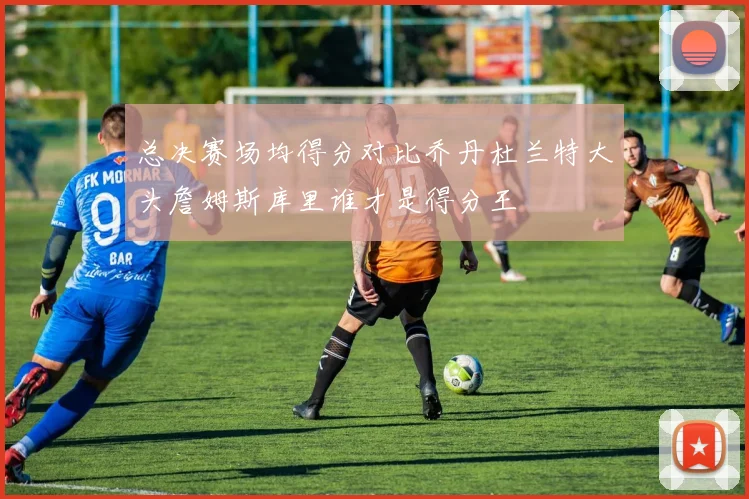总决赛场均得分对比乔丹杜兰特大头詹姆斯库里谁才是得分王
