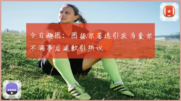 今日趣图：图赫尔落选引发马奎尔不满事后道歉引热议