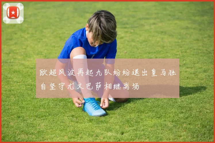 欧超风波再起九队纷纷退出皇马独自坚守尤文巴萨相继离场