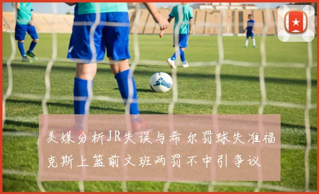 美媒分析JR失误与希尔罚球失准福克斯上篮前文班两罚不中引争议